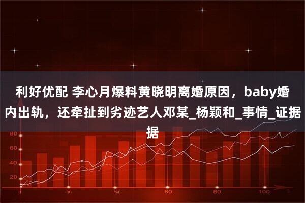 利好优配 李心月爆料黄晓明离婚原因，baby婚内出轨，还牵扯到劣迹艺人邓某_杨颖和_事情_证据