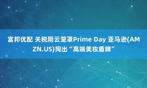 富邦优配 关税阴云笼罩Prime Day 亚马逊(AMZN.US)掏出“高端美妆盾牌”