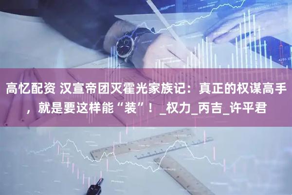 高忆配资 汉宣帝团灭霍光家族记：真正的权谋高手，就是要这样能“装”！_权力_丙吉_许平君