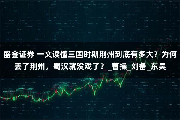 盛金证券 一文读懂三国时期荆州到底有多大？为何丢了荆州，蜀汉就没戏了？_曹操_刘备_东吴