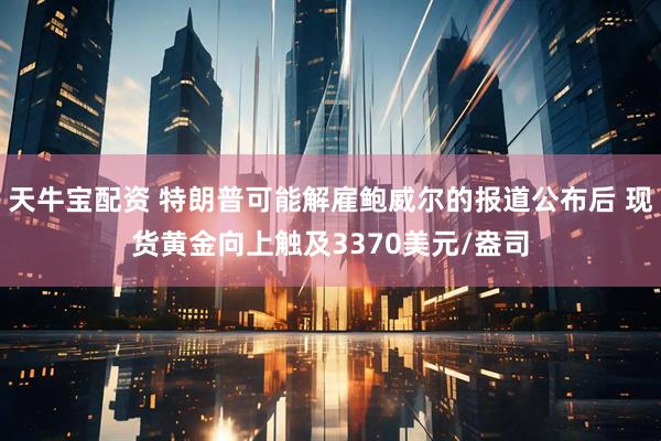 天牛宝配资 特朗普可能解雇鲍威尔的报道公布后 现货黄金向上触及3370美元/盎司