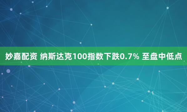 妙嘉配资 纳斯达克100指数下跌0.7% 至盘中低点