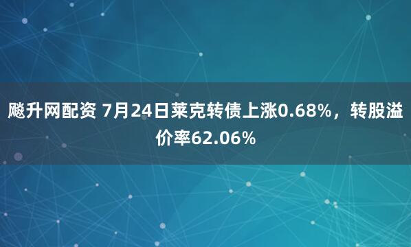 飚升网配资 7月24日莱克转债上涨0.68%，转股溢价率62.06%