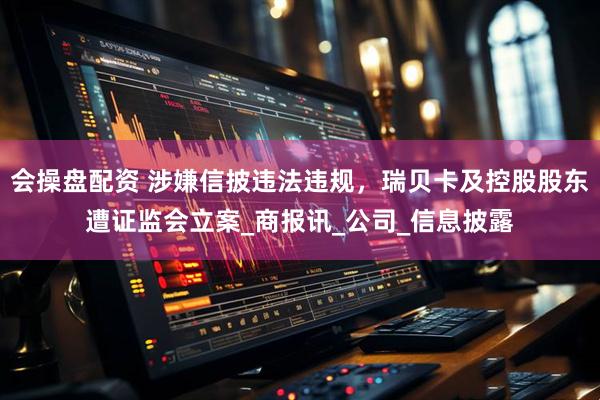 会操盘配资 涉嫌信披违法违规，瑞贝卡及控股股东遭证监会立案_商报讯_公司_信息披露