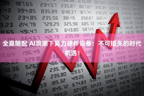 全赢随配 AI浪潮下算力硬件设备：不可错失的时代机遇！
