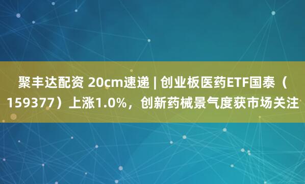 聚丰达配资 20cm速递 | 创业板医药ETF国泰（159377）上涨1.0%，创新药械景气度获市场关注