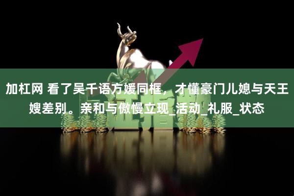 加杠网 看了吴千语方媛同框，才懂豪门儿媳与天王嫂差别。亲和与傲慢立现_活动_礼服_状态