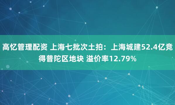 高忆管理配资 上海七批次土拍：上海城建52.4亿竞得普陀区地块 溢价率12.79%