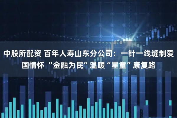 中股所配资 百年人寿山东分公司：一针一线缝制爱国情怀 “金融为民”温暖“星童”康复路