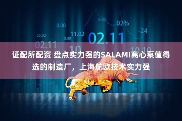 证配所配资 盘点实力强的SALAMI离心泵值得选的制造厂，上海航欧技术实力强