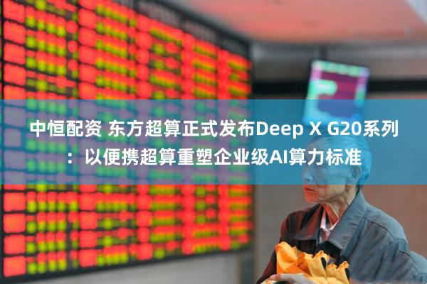 中恒配资 东方超算正式发布Deep X G20系列：以便携超算重塑企业级AI算力标准