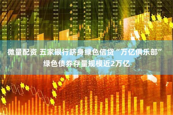 微量配资 五家银行跻身绿色信贷“万亿俱乐部” 绿色债券存量规模近2万亿
