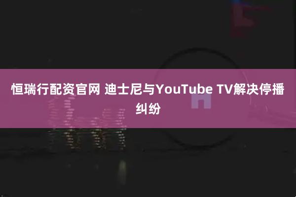 恒瑞行配资官网 迪士尼与YouTube TV解决停播纠纷