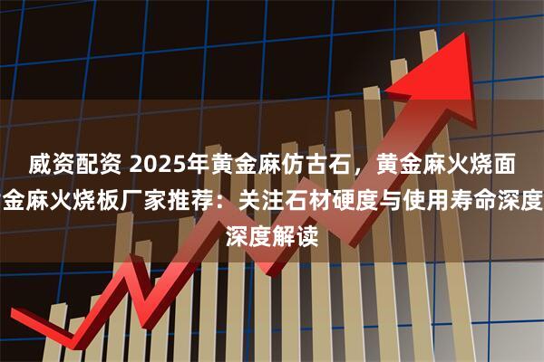 威资配资 2025年黄金麻仿古石,黄金麻火烧面,黄金麻火烧板厂家推荐:关注石材硬度与使用寿命深度解读