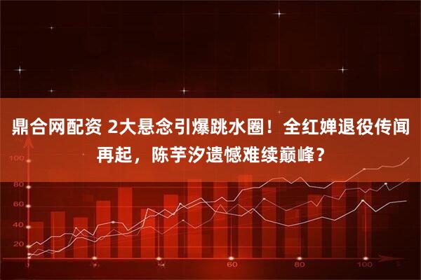 鼎合网配资 2大悬念引爆跳水圈!全红婵退役传闻再起,陈芋汐遗憾难续巅峰?