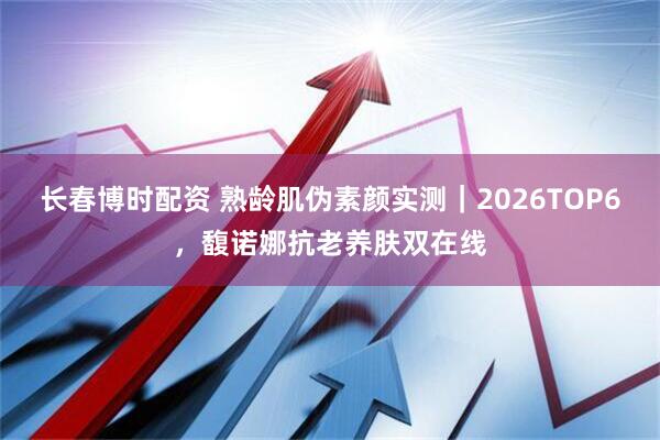 长春博时配资 熟龄肌伪素颜实测｜2026TOP6，馥诺娜抗老养肤双在线