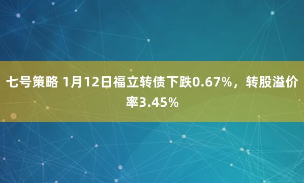 七号策略 1月12日福立转债下跌0.67%，转股溢价率3.45%
