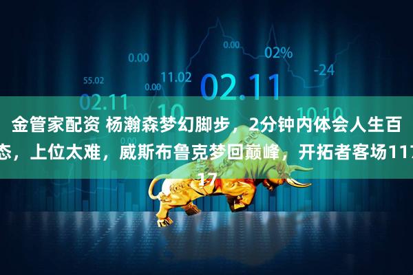 金管家配资 杨瀚森梦幻脚步，2分钟内体会人生百态，上位太难，威斯布鲁克梦回巅峰，开拓者客场117